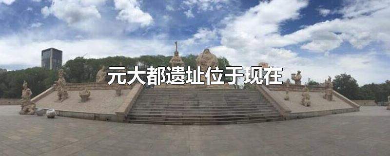 元大都遗址位于现在哪里,元大都是哪个城市