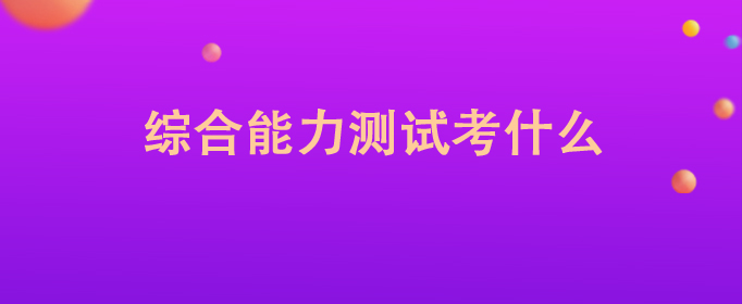 综合能力测试考什么，综合能力测试包括什么